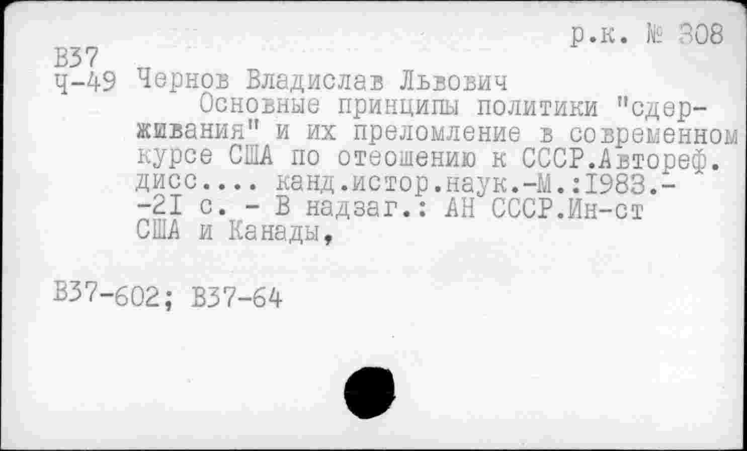 ﻿р.к. № 308
В37 тт
^-49 Чернов Владислав Львович
Основные принципы политики "сдерживания" и их преломление в современном курсе США по отеошению к СССР.Автореф. дисс.... канд.истор.наук.-Ш.:1983.--21 с. - В надзаг.: АН СССР.Ин-ст США и Канады,
В37-602; В37-64